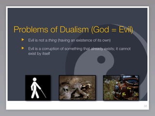 Problems of Dualism (God = Evil)
   Evil is not a thing (having an existence of its own)

   Evil is a corruption of something that already exists; it cannot
   exist by itself




                                                                      33
 
