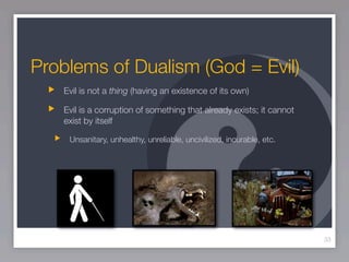 Problems of Dualism (God = Evil)
   Evil is not a thing (having an existence of its own)

   Evil is a corruption of something that already exists; it cannot
   exist by itself

    Unsanitary, unhealthy, unreliable, uncivilized, incurable, etc.




                                                                      33
 