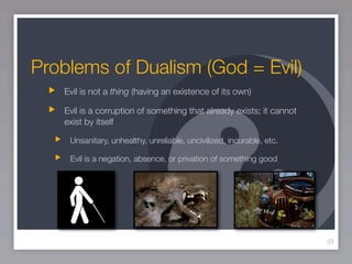 Problems of Dualism (God = Evil)
   Evil is not a thing (having an existence of its own)

   Evil is a corruption of something that already exists; it cannot
   exist by itself

    Unsanitary, unhealthy, unreliable, uncivilized, incurable, etc.

    Evil is a negation, absence, or privation of something good




                                                                      33
 