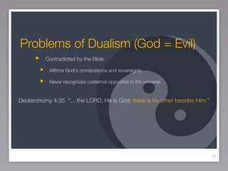 Problems of Dualism (God = Evil)
          Contradicted by the Bible

            Afﬁrms God's omnipotence and sovereignty

            Never recognizes coeternal opposites in the universe


Deuteronomy 4:35 “... the LORD, He is God; there is no other besides Him.”




                                                                             34
 