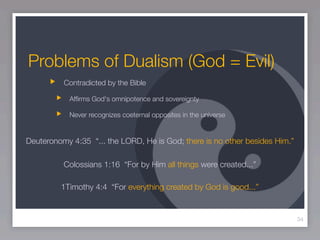 Problems of Dualism (God = Evil)
          Contradicted by the Bible

            Afﬁrms God's omnipotence and sovereignty

            Never recognizes coeternal opposites in the universe


Deuteronomy 4:35 “... the LORD, He is God; there is no other besides Him.”

          Colossians 1:16 “For by Him all things were created...”

         1Timothy 4:4 “For everything created by God is good...”


                                                                             34
 