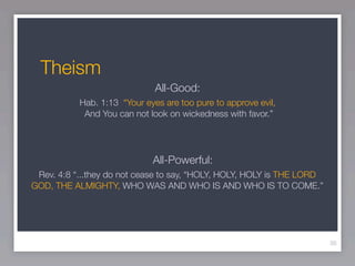 Theism
                              All-Good:
           Hab. 1:13 “Your eyes are too pure to approve evil,
            And You can not look on wickedness with favor.”




                             All-Powerful:
 Rev. 4:8 “...they do not cease to say, “HOLY, HOLY, HOLY is THE LORD
GOD, THE ALMIGHTY, WHO WAS AND WHO IS AND WHO IS TO COME.”




                                                                        36
 