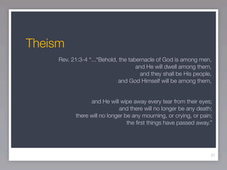 Theism
     Rev. 21:3-4 “...“Behold, the tabernacle of God is among men,
                                     and He will dwell among them,
                                       and they shall be His people,
                              and God Himself will be among them,


                  and He will wipe away every tear from their eyes;
                               and there will no longer be any death;
            there will no longer be any mourning, or crying, or pain;
                                  the ﬁrst things have passed away.”




                                                                    37
 