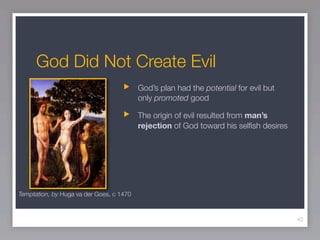 God Did Not Create Evil
                                          God’s plan had the potential for evil but
                                          only promoted good

                                          The origin of evil resulted from man’s
                                          rejection of God toward his selﬁsh desires




Temptation, by Huga va der Goes, c 1470



                                                                                       42
 