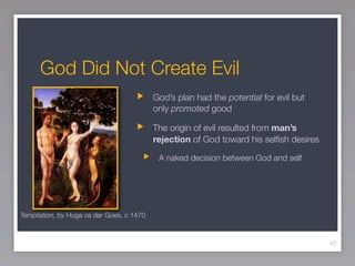 God Did Not Create Evil
                                          God’s plan had the potential for evil but
                                          only promoted good

                                          The origin of evil resulted from man’s
                                          rejection of God toward his selﬁsh desires

                                           A naked decision between God and self




Temptation, by Huga va der Goes, c 1470



                                                                                       42
 