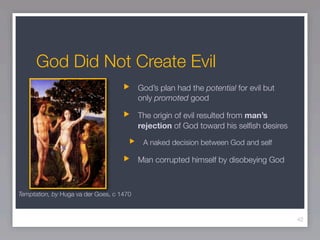 God Did Not Create Evil
                                          God’s plan had the potential for evil but
                                          only promoted good

                                          The origin of evil resulted from man’s
                                          rejection of God toward his selﬁsh desires

                                           A naked decision between God and self

                                          Man corrupted himself by disobeying God



Temptation, by Huga va der Goes, c 1470



                                                                                       42
 