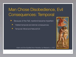 Man Chose Disobedience, Evil
Consequences: Temporal
  Because of the Fall, mankind became imperfect

   Yielded temporal and eternal consequences

   Temporal: Moral and Natural Evil




    Adam and Eve Expelled from Paradise, by Massacio, c.1427

                                                               43
 