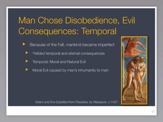 Man Chose Disobedience, Evil
Consequences: Temporal
  Because of the Fall, mankind became imperfect

   Yielded temporal and eternal consequences

   Temporal: Moral and Natural Evil

   Moral Evil caused by man’s inhumanity to man




    Adam and Eve Expelled from Paradise, by Massacio, c.1427

                                                               43
 