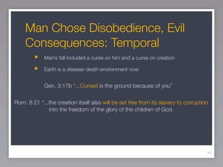 Man Chose Disobedience, Evil
    Consequences: Temporal
             Man’s fall included a curse on him and a curse on creation

             Earth is a disease-death environment now


             Gen. 3:17b “...Cursed is the ground because of you”

Rom. 8:21 “...the creation itself also will be set free from its slavery to corruption
              into the freedom of the glory of the children of God.




                                                                                     44
 