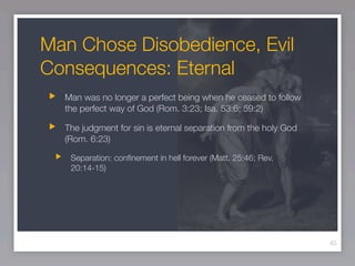 Man Chose Disobedience, Evil
Consequences: Eternal
  Man was no longer a perfect being when he ceased to follow
  the perfect way of God (Rom. 3:23; Isa. 53:6; 59:2)

  The judgment for sin is eternal separation from the holy God
  (Rom. 6:23)

   Separation: conﬁnement in hell forever (Matt. 25:46; Rev.
   20:14-15)




                                                                 45
 