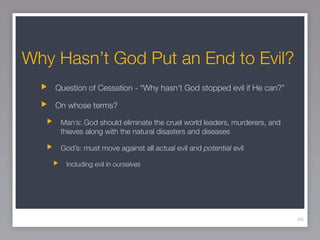 Why Hasn’t God Put an End to Evil?
    Question of Cessation - “Why hasn’t God stopped evil if He can?”

    On whose terms?

     Man’s: God should eliminate the cruel world leaders, murderers, and
     thieves along with the natural disasters and diseases

     God’s: must move against all actual evil and potential evil

       Including evil in ourselves




                                                                           49
 