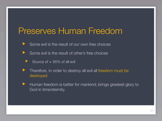 Preserves Human Freedom
  Some evil is the result of our own free choices

  Some evil is the result of other’s free choices

   Source of ≅ 95% of all evil

  Therefore, in order to destroy all evil all freedom must be
  destroyed

  Human freedom is better for mankind; brings greatest glory to
  God in time/eternity.




                                                                  51
 