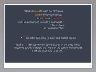 “God whispers to us in our pleasures,
                   speaks in our conscience,
                     but shouts in our pains:
   it is His megaphone to rouse a deaf world."
                                  - C.S. Lewis
                          The Problem of Pain



         Pain often can serve to purify and perfect people

  Eccl. 8:11 “Because the sentence against an evil deed is not
executed quickly, therefore the hearts of the sons of men among
                 them are given fully to do evil.”




                                                                  53
 