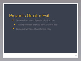 Prevents Greater Evil
   Some evil warns us of greater physical pain

    Not all pain is bad (Leprosy, a lack of pain is bad)

   Some evil warns us of great moral pain




                                                           54
 