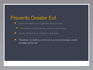 Prevents Greater Evil
   Some evil warns us of greater physical pain

    Not all pain is bad (Leprosy, a lack of pain is bad)

   Some evil warns us of great moral pain

   Therefore, to destroy some evil in a moral universe, would
   increase some evil




                                                                54
 
