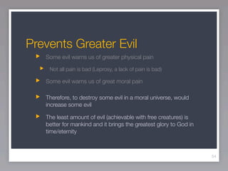Prevents Greater Evil
   Some evil warns us of greater physical pain

    Not all pain is bad (Leprosy, a lack of pain is bad)

   Some evil warns us of great moral pain

   Therefore, to destroy some evil in a moral universe, would
   increase some evil

   The least amount of evil (achievable with free creatures) is
   better for mankind and it brings the greatest glory to God in
   time/eternity



                                                                   54
 