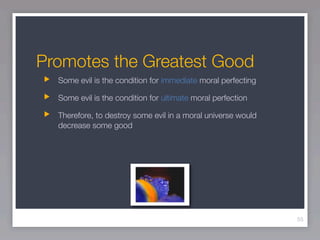 Promotes the Greatest Good
  Some evil is the condition for immediate moral perfecting

  Some evil is the condition for ultimate moral perfection

  Therefore, to destroy some evil in a moral universe would
  decrease some good




                                                              55
 