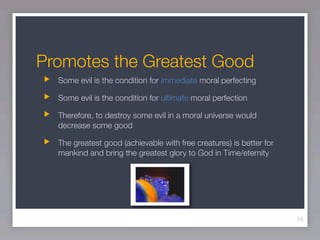 Promotes the Greatest Good
  Some evil is the condition for immediate moral perfecting

  Some evil is the condition for ultimate moral perfection

  Therefore, to destroy some evil in a moral universe would
  decrease some good

  The greatest good (achievable with free creatures) is better for
  mankind and bring the greatest glory to God in Time/eternity




                                                                     55
 