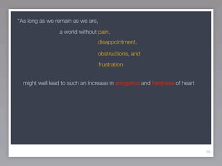 “As long as we remain as we are,
                a world without pain,
                                disappointment,

                                obstructions, and
                                   frustration


  might well lead to such an increase in arrogance and hardness of heart




                                                                           56
 