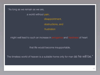 “As long as we remain as we are,
                 a world without pain,
                                 disappointment,

                                 obstructions, and
                                   frustration


   might well lead to such an increase in arrogance and hardness of heart


                    that life would become insupportable.


The timeless world of heaven is a suitable home only for man as   he will be.”


                                                                             56
 
