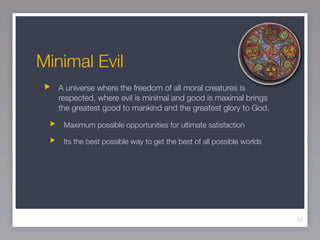 Minimal Evil
   A universe where the freedom of all moral creatures is
   respected, where evil is minimal and good is maximal brings
   the greatest good to mankind and the greatest glory to God.

    Maximum possible opportunities for ultimate satisfaction

    Its the best possible way to get the best of all possible worlds




                                                                       57
 