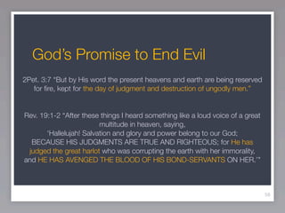 God’s Promise to End Evil
2Pet. 3:7 “But by His word the present heavens and earth are being reserved
   for ﬁre, kept for the day of judgment and destruction of ungodly men.”


Rev. 19:1-2 “After these things I heard something like a loud voice of a great
                         multitude in heaven, saying,
       ‘Hallelujah! Salvation and glory and power belong to our God;
  BECAUSE HIS JUDGMENTS ARE TRUE AND RIGHTEOUS; for He has
 judged the great harlot who was corrupting the earth with her immorality,
and HE HAS AVENGED THE BLOOD OF HIS BOND-SERVANTS ON HER.’”



                                                                                 58
 
