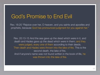God’s Promise to End Evil
Rev. 18:20 “Rejoice over her, O heaven, and you saints and apostles and
prophets, because God has pronounced judgment for you against her.”



   Rev. 20:13-15 And the sea gave up the dead which were in it, and
   death and Hades gave up the dead which were in them; and they
       were judged, every one of them according to their deeds.
   Then death and Hades were thrown into the lake of ﬁre. This is the
                     second death, the lake of ﬁre.
   And if anyone’s name was not found written in the book of life, he
                    was thrown into the lake of ﬁre.



                                                                          59
 