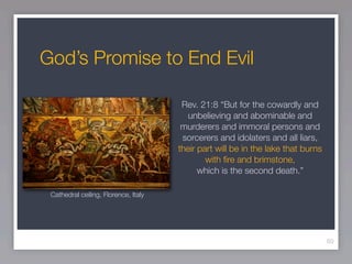 God’s Promise to End Evil

                                       Rev. 21:8 “But for the cowardly and
                                         unbelieving and abominable and
                                       murderers and immoral persons and
                                       sorcerers and idolaters and all liars,
                                      their part will be in the lake that burns
                                              with ﬁre and brimstone,
                                            which is the second death.”

 Cathedral ceiling, Florence, Italy




                                                                                  60
 