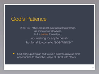God’s Patience
     2Pet. 3:9 “The Lord is not slow about His promise,
                 as some count slowness,
                 but is patient toward you,
              not wishing for any to perish
          but for all to come to repentance.”


  God delays putting an end to evil in order to allow us more
  opportunities to share the Gospel of Christ with others



                                                                61
 