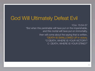 God Will Ultimately Defeat Evil
                                                    1Cor. 15:54-57
       “But when this perishable will have put on the imperishable,
                       and this mortal will have put on immortality,
                   then will come about the saying that is written,
                           “DEATH IS SWALLOWED UP in victory.
                         “O DEATH, WHERE IS YOUR VICTORY?
                            O DEATH, WHERE IS YOUR STING?”




                                                                       62
 