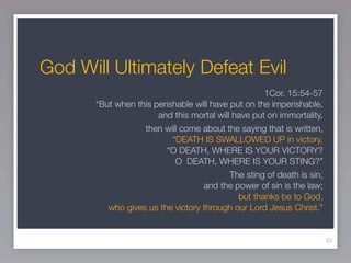 God Will Ultimately Defeat Evil
                                                    1Cor. 15:54-57
       “But when this perishable will have put on the imperishable,
                       and this mortal will have put on immortality,
                   then will come about the saying that is written,
                           “DEATH IS SWALLOWED UP in victory.
                         “O DEATH, WHERE IS YOUR VICTORY?
                            O DEATH, WHERE IS YOUR STING?”
                                           The sting of death is sin,
                                   and the power of sin is the law;
                                             but thanks be to God,
          who gives us the victory through our Lord Jesus Christ.”


                                                                        62
 