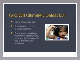 God Will Ultimately Defeat Evil
   God is greater than evil

   God will indeed put an end
   to evil and suffering

   God knew this world was
   not the best possible world,
   but it was the best possible
   way to attain the best
   possible world




                                  63
 