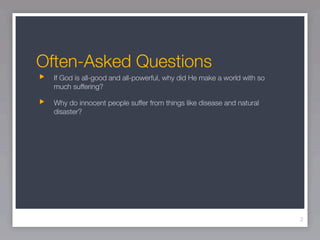 Often-Asked Questions
  If God is all-good and all-powerful, why did He make a world with so
  much suffering?

  Why do innocent people suffer from things like disease and natural
  disaster?




                                                                         2
 