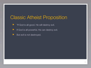 Classic Atheist Proposition
   “If God is all-good, He will destroy evil.

   If God is all-powerful, He can destroy evil.

   But evil is not destroyed.




                                                  11
 