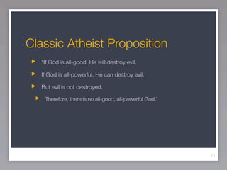Classic Atheist Proposition
   “If God is all-good, He will destroy evil.

   If God is all-powerful, He can destroy evil.

   But evil is not destroyed.

    Therefore, there is no all-good, all-powerful God.”




                                                          11
 