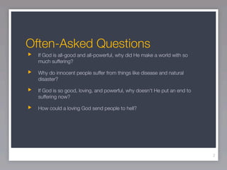 Often-Asked Questions
  If God is all-good and all-powerful, why did He make a world with so
  much suffering?

  Why do innocent people suffer from things like disease and natural
  disaster?

  If God is so good, loving, and powerful, why doesn't He put an end to
  suffering now?

  How could a loving God send people to hell?




                                                                          2
 