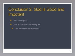 Conclusion 2: God is Good and
Impotent
  “God is all-good.

  God is incapable of stopping evil.

   God is therefore not all-powerful.”




                                         13
 