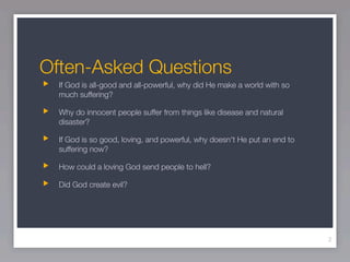 Often-Asked Questions
  If God is all-good and all-powerful, why did He make a world with so
  much suffering?

  Why do innocent people suffer from things like disease and natural
  disaster?

  If God is so good, loving, and powerful, why doesn't He put an end to
  suffering now?

  How could a loving God send people to hell?

  Did God create evil?




                                                                          2
 
