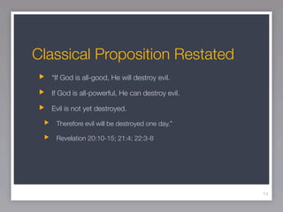 Classical Proposition Restated
  “If God is all-good, He will destroy evil.

  If God is all-powerful, He can destroy evil.

  Evil is not yet destroyed.

   Therefore evil will be destroyed one day.”

   Revelation 20:10-15; 21:4; 22:3-8




                                                 14
 