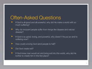 Often-Asked Questions
  If God is all-good and all-powerful, why did He make a world with so
  much suffering?

  Why do innocent people suffer from things like disease and natural
  disaster?

  If God is so good, loving, and powerful, why doesn't He put an end to
  suffering now?

  How could a loving God send people to hell?

  Did God create evil?

  If God knew man would sin and bring evil into this world, why did He
  bother to create him in the ﬁrst place?


                                                                          2
 
