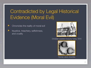Contradicted by Legal Historical
Evidence (Moral Evil)
Chronicles the reality of moral evil

Injustice, treachery, selﬁshness,
and cruelty

                                       Christian Leaders hung by Turks, 1915




                                              Human slave shackles

                                                                               21
 
