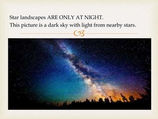 
Star landscapes ARE ONLY AT NIGHT.
This picture is a dark sky with light from nearby stars.
 
