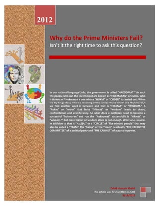 2012

   Why do the Prime Ministers Fail?
   Isn’t it the right time to ask this question?




   In our national language Urdu, the government is called “HAKOOMAT.” As such
   the people who run the government are known as “HUKMARAN” or rulers. Who
   is Hukmran? Hukmaran is one whose “HUKM” or “ORDER” is carried out. When
   we try to go deep into the meaning of the words “hakoomat” and “hukmaran,”
   we find another word in between and that is “HIKMAT” or “WISDOM.” A
   “hukm” or “order” that lacks “hikmat” or “wisdom” leads to chaos,
   confrontation and even tyranny. So what does a politician need to become a
   successful “hukmaran” and run the “hakoomat” successfully is “hikmat” or
   “wisdom?” But mere hikmat or wisdom alone is not enough. What one requires
   in addition to that is “HALQA,” or a “CIRCLE” of “like minded people” that may
   also be called a “TEAM.” The “halqa” or the “team” is actually “THE EXECUTIVE
   COMMITTEE” of a political party and “THE CABINET” of a party in power.




                                                     Zahid Hussain Khalid
                                      This article was first written in 2004
                                                                  3/14/2012
 