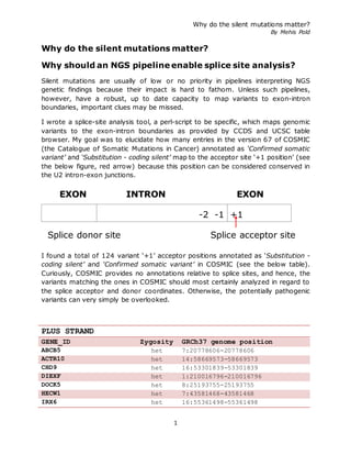 Why do the silent mutations matter?
By Mehis Pold
1
Why do the silent mutations matter?
Why should an NGS pipeline enable splice site analysis?
Silent mutations are usually of low or no priority in pipelines interpreting NGS
genetic findings because their impact is hard to fathom. Unless such pipelines,
however, have a robust, up to date capacity to map variants to exon-intron
boundaries, important clues may be missed.
I wrote a splice-site analysis tool, a perl-script to be specific, which maps genomic
variants to the exon-intron boundaries as provided by CCDS and UCSC table
browser. My goal was to elucidate how many entries in the version 67 of COSMIC
(the Catalogue of Somatic Mutations in Cancer) annotated as ‘Confirmed somatic
variant’ and ‘Substitution - coding silent’ map to the acceptor site ‘+1 position’ (see
the below figure, red arrow) because this position can be considered conserved in
the U2 intron-exon junctions.
I found a total of 124 variant ‘+1’ acceptor positions annotated as ‘Substitution -
coding silent’ and ‘Confirmed somatic variant’ in COSMIC (see the below table).
Curiously, COSMIC provides no annotations relative to splice sites, and hence, the
variants matching the ones in COSMIC should most certainly analyzed in regard to
the splice acceptor and donor coordinates. Otherwise, the potentially pathogenic
variants can very simply be overlooked.
PLUS STRAND
GENE_ID Zygosity GRCh37 genome position
ABCB5 het 7:20778606-20778606
ACTR10 het 14:58669573-58669573
CHD9 het 16:53301839-53301839
DIEXF het 1:210016796-210016796
DOCK5 het 8:25193755-25193755
HECW1 het 7:43581468-43581468
IRX6 het 16:55361498-55361498
INTRON EXON
-2 -1 +1
Splice acceptor site
EXON
Splice donor site
 