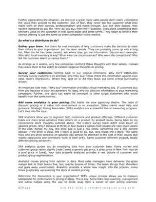 Further aggravating the situation, we discover a great many sales people don't really understand 
the value they provide to the customer. Out of fear, they never ask the customer what they 
really think of their service, professionalism and follow-through. Just like their bosses' they 
haven't bothered to ask the "Why do you buy from me?" question. They don't understand their 
service's value to the customer in real world dollar and cents terms. They begin to believe their 
service offering is just the same as every competitor in the market. 
So what's a distributor to do? 
Gather your team. Ask them for real examples of why customers make the decision to steer 
their dollars to your organization. Let the team ramble. They can probably come up with a long 
list. After the list has been created, ask where they got the information. Discuss each example. 
Who said, local inventory is key? What were the circumstances? Who were the competitors? Why 
did the customer select us versus them? 
As strange as it seems, very few companies reinforce these thoughts with their sellers. Instead 
they leave them to fall victim to random negative thoughts on pricing. 
Survey your customers. Getting back to our original comments. Why don't distributors 
formally survey customers on precisely why they buy? Cross check this information against your 
sales team's impressions. Where they spot on or did they leave out some critical purchasing 
drivers. 
An important side note: "Why buy" information provides critical marketing day. If customers buy 
from you because of your extraordinary fill rates, why not add this information to your marketing 
campaigns. Further, this story can easily be conveyed to other target customers who would 
benefit from the same service. 
Add some analytics to your pricing. Old habits die slow agonizing deaths. The habit of 
discount pricing in a value rich environment is no exception. Sales teams need help and 
guidance. Strategic Pricing Associates (SPA) analytics are a powerful tool in measuring progress. 
Let's dive into the topic. 
SPA analytics allow you to segment both customers and product offerings. Different customer 
types are more price sensitive than others on a product by product basis. Going back to my 
convenience store thoughts outlined above. The c-store survey team didn't even touch on 
gasoline prices. Why? Because at three or four bucks a gallon most people are very much aware 
of the cost. Across my city, the price gap is just a few cents; something like a one percent 
spread. If the price is close, the c-store is good to go. But, step inside the c-store. The same 
folks who are price sensitive on gasoline pay almost no attention to the cost of their double diet 
mocha cappuccino and prehistoric hunk of beef jerky. Same customer different product, totally 
different pricing sensitivity. 
SPA analytics guides you by employing data from your customer base. Every market and 
customer group varies slightly (note I used a generic gas price, a great price in New York may be 
a poor price in Iowa). Your data properly analyzed provides a real picture of customer and 
product group segmentation. 
Analytics moves pricing from opinion to data. Most sales managers have delivered the gross 
margin talk to their teams five, ten, maybe dozens of times. The team shrugs their shoulders 
and goes away unconvinced. Analytics provides a whole new insight into the process, many 
times graphically representing the story of random pricing. 
Determine the discounters in your organization? SPA's unique process allows you to measure 
salespeople for conformance to pricing strategy. This is key. Some folks need coaching, management 
and subtle nudges along the way to break away from a career of poor pricing practices. 
2 | P a g e 2 1 6 . 4 5 5 . 1 5 4 5 | i n f o @ s t r a t e g i c p r i c i n g . c o m 
 