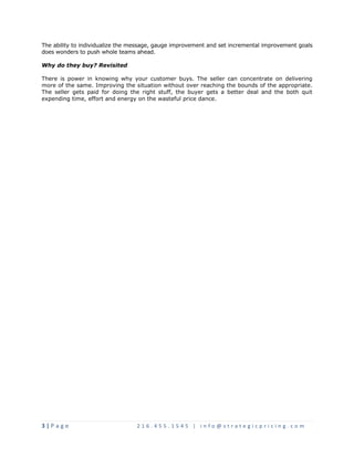 The ability to individualize the message, gauge improvement and set incremental improvement goals 
does wonders to push whole teams ahead. 
Why do they buy? Revisited 
There is power in knowing why your customer buys. The seller can concentrate on delivering 
more of the same. Improving the situation without over reaching the bounds of the appropriate. 
The seller gets paid for doing the right stuff, the buyer gets a better deal and the both quit 
expending time, effort and energy on the wasteful price dance. 
3 | P a g e 2 1 6 . 4 5 5 . 1 5 4 5 | i n f o @ s t r a t e g i c p r i c i n g . c o m 
