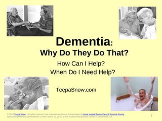 Dementia : Why Do They Do That? How Can I Help?  When Do I Need Help? TeepaSnow.com  © 2010  Teepa Snow .  All rights reserved. Use only with permission. Presentation at  Home Instead Senior Care of Sonoma County   sponsored Dementia and Alzheimer’s event, March 22, 2010, at the Scottish Rite Masonic Center in Santa Rosa, CA. 