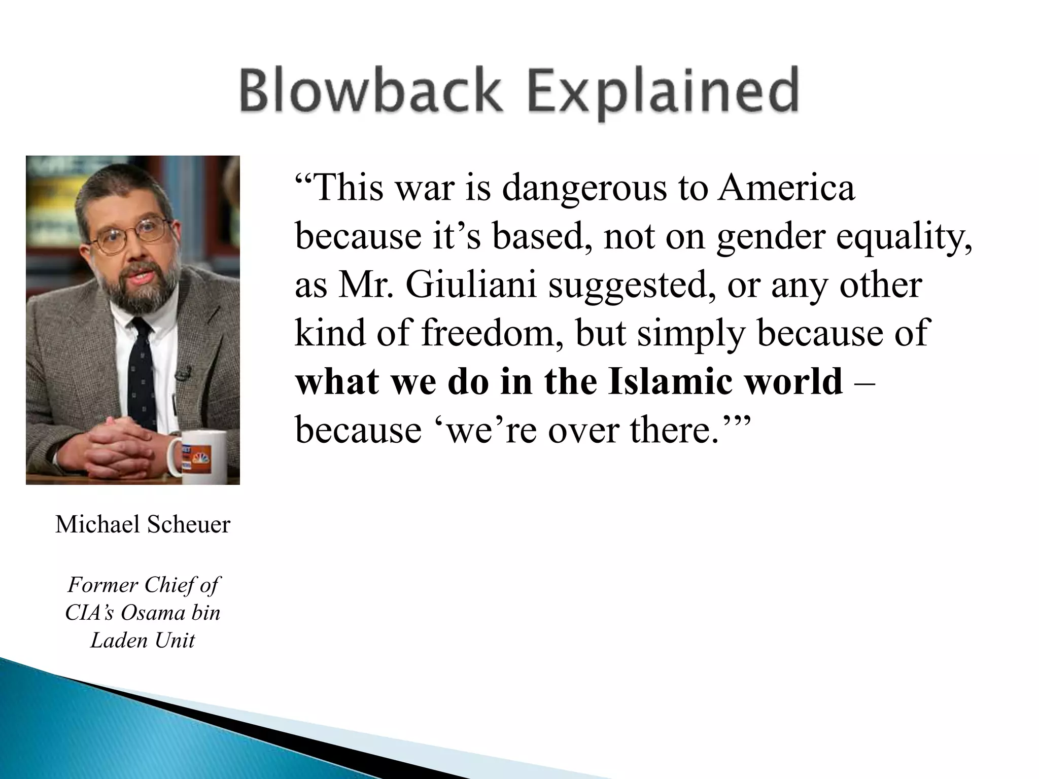 “This war is dangerous to America
because it’s based, not on gender equality,
as Mr. Giuliani suggested, or any other
kind of freedom, but simply because of
what we do in the Islamic world –
because ‘we’re over there.’”
Michael Scheuer
Former Chief of
CIA’s Osama bin
Laden Unit
 