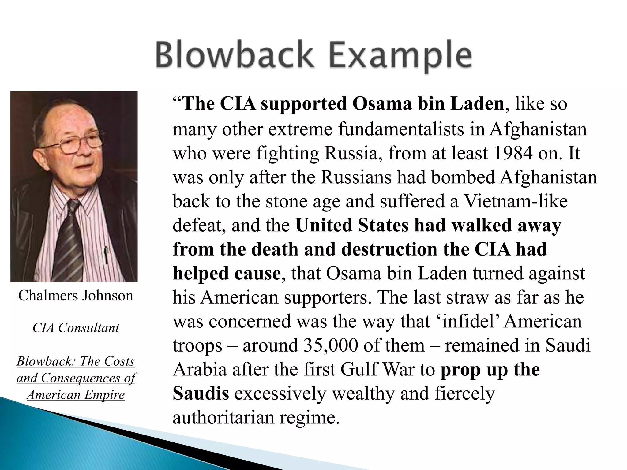 “The CIA supported Osama bin Laden, like so
many other extreme fundamentalists in Afghanistan
who were fighting Russia, from at least 1984 on. It
was only after the Russians had bombed Afghanistan
back to the stone age and suffered a Vietnam-like
defeat, and the United States had walked away
from the death and destruction the CIA had
helped cause, that Osama bin Laden turned against
his American supporters. The last straw as far as he
was concerned was the way that ‘infidel’American
troops – around 35,000 of them – remained in Saudi
Arabia after the first Gulf War to prop up the
Saudis excessively wealthy and fiercely
authoritarian regime.
Chalmers Johnson
CIA Consultant
Blowback: The Costs
and Consequences of
American Empire
 