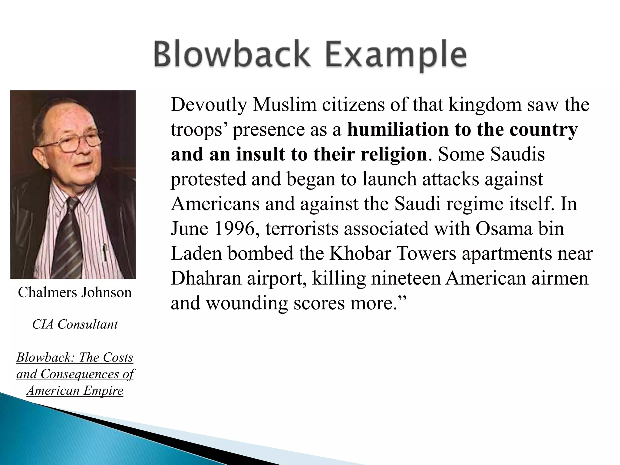 Devoutly Muslim citizens of that kingdom saw the
troops’ presence as a humiliation to the country
and an insult to their religion. Some Saudis
protested and began to launch attacks against
Americans and against the Saudi regime itself. In
June 1996, terrorists associated with Osama bin
Laden bombed the Khobar Towers apartments near
Dhahran airport, killing nineteen American airmen
and wounding scores more.”
Chalmers Johnson
CIA Consultant
Blowback: The Costs
and Consequences of
American Empire
 